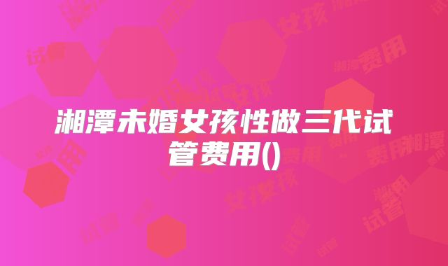 湘潭未婚女孩性做三代试管费用()