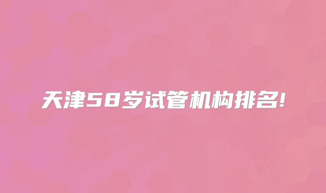 天津58岁试管机构排名!