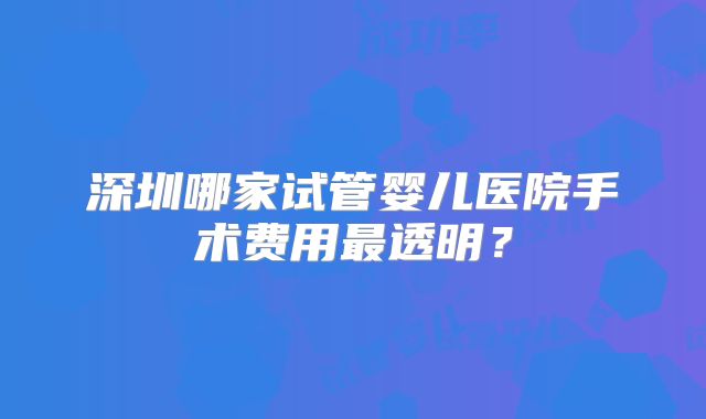 深圳哪家试管婴儿医院手术费用最透明？