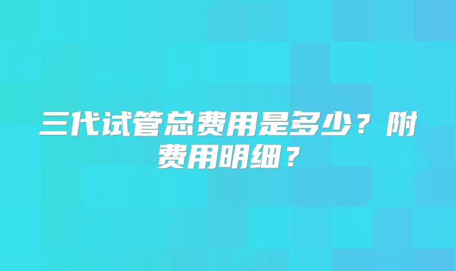 三代试管总费用是多少？附费用明细？