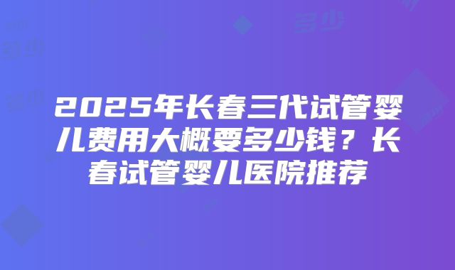 2025年长春三代试管婴儿费用大概要多少钱？长春试管婴儿医院推荐