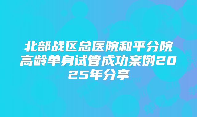 北部战区总医院和平分院高龄单身试管成功案例2025年分享