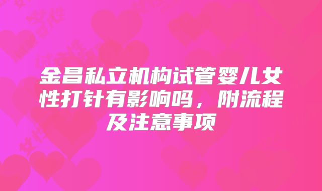 金昌私立机构试管婴儿女性打针有影响吗,附流程及注意事项