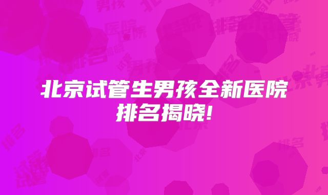 北京试管生男孩全新医院排名揭晓!