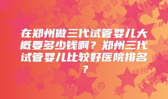 在郑州做三代试管婴儿大概要多少钱啊？郑州三代试管婴儿比较好医院排名？