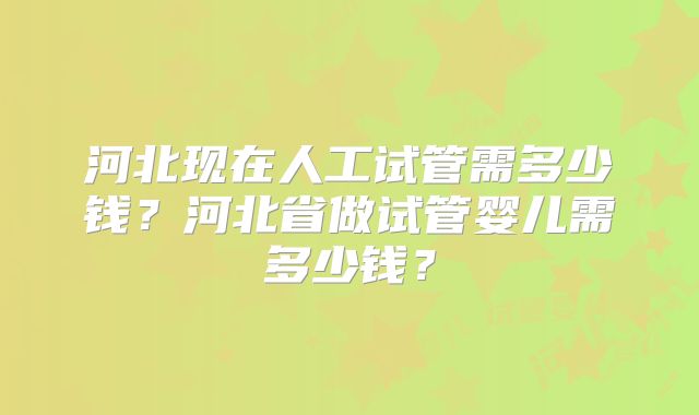 河北现在人工试管需多少钱？河北省做试管婴儿需多少钱？