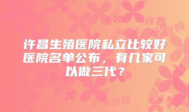 许昌生殖医院私立比较好医院名单公布，有几家可以做三代？