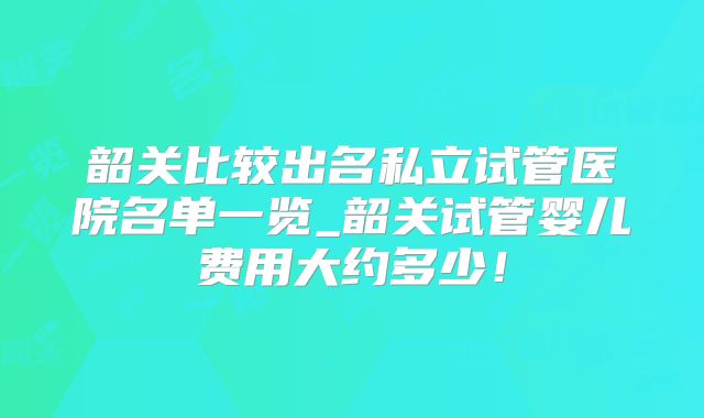 韶关比较出名私立试管医院名单一览_韶关试管婴儿费用大约多少！