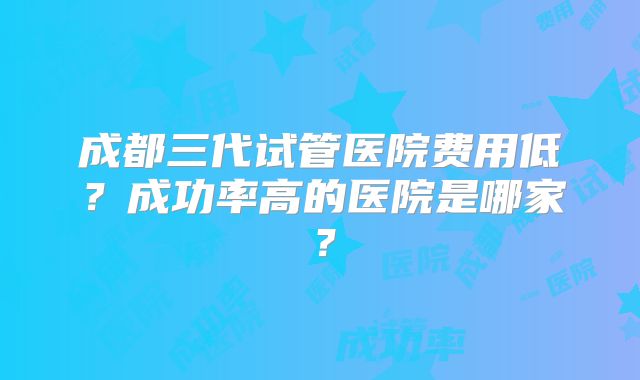成都三代试管医院费用低？成功率高的医院是哪家？