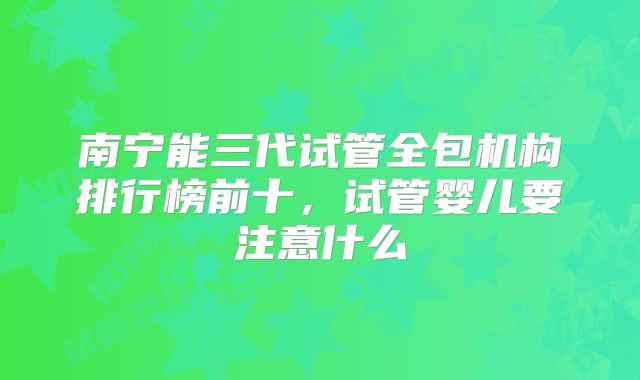 南宁能三代试管全包机构排行榜前十,试管婴儿要注意什么
