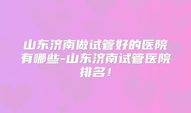 山东济南做试管好的医院有哪些-山东济南试管医院排名！