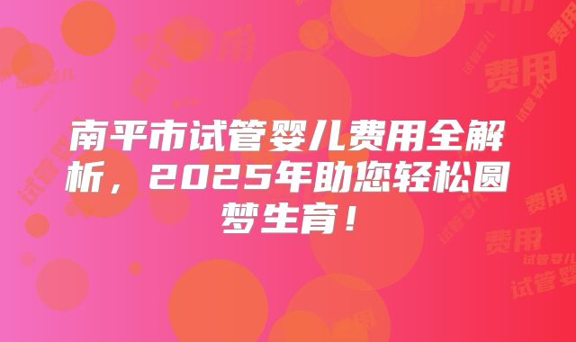 南平市试管婴儿费用全解析，2025年助您轻松圆梦生育！