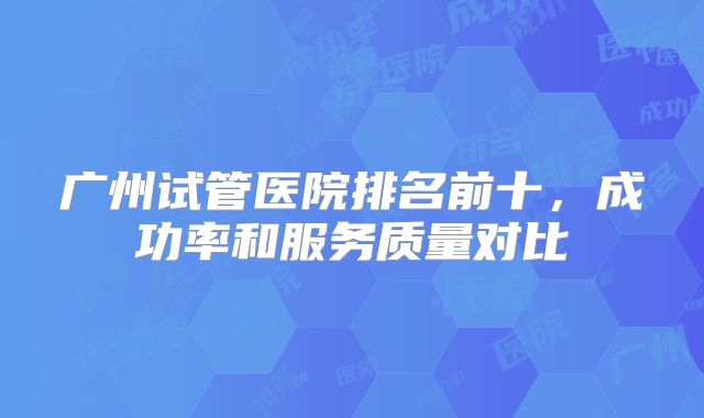 广州试管医院排名前十，成功率和服务质量对比