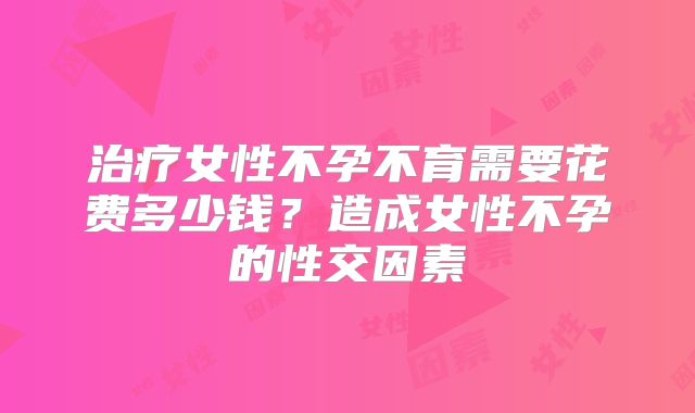 治疗女性不孕不育需要花费多少钱？造成女性不孕的性交因素