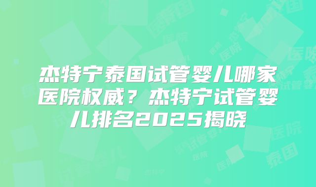 杰特宁泰国试管婴儿哪家医院权威？杰特宁试管婴儿排名2025揭晓