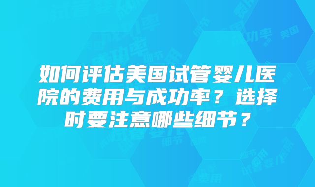 如何评估美国试管婴儿医院的费用与成功率?选择时要注意哪些细节?