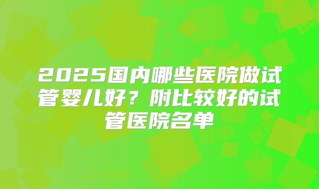 2025国内哪些医院做试管婴儿好？附比较好的试管医院名单