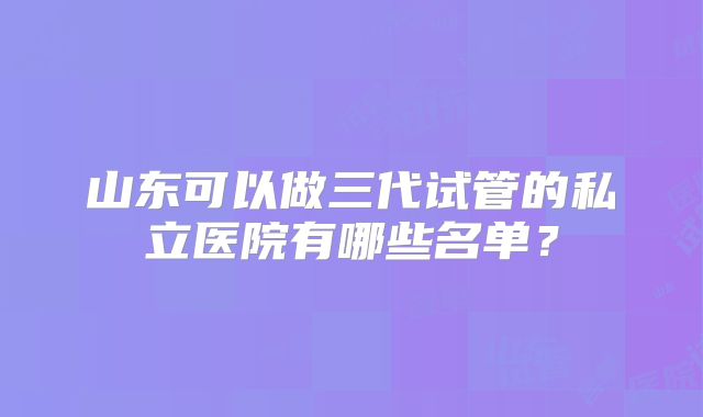 山东可以做三代试管的私立医院有哪些名单？
