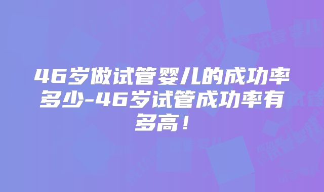 46岁做试管婴儿的成功率多少-46岁试管成功率有多高！