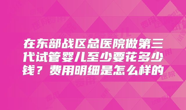 在东部战区总医院做第三代试管婴儿至少要花多少钱？费用明细是怎么样的