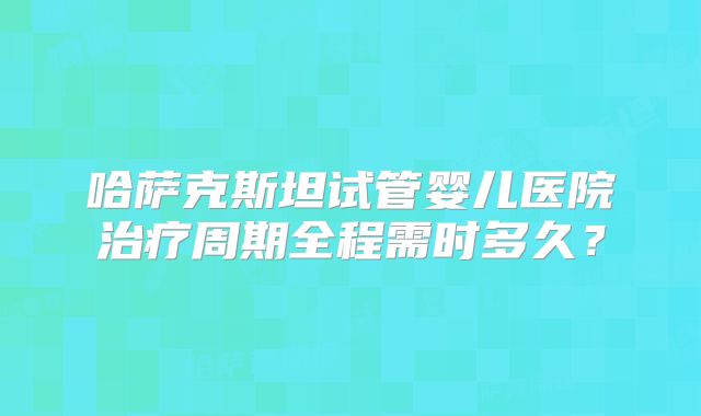 哈萨克斯坦试管婴儿医院治疗周期全程需时多久?
