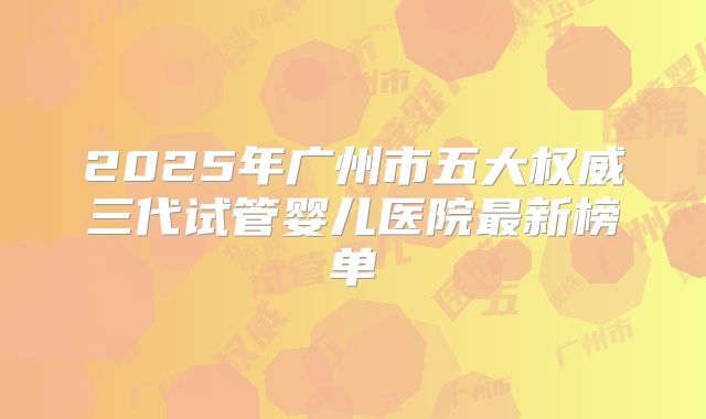 2025年广州市五大权威三代试管婴儿医院最新榜单