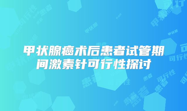 甲状腺癌术后患者试管期间激素针可行性探讨
