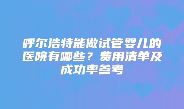 呼尔浩特能做试管婴儿的医院有哪些？费用清单及成功率参考