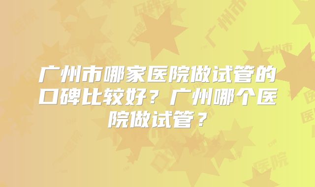广州市哪家医院做试管的口碑比较好？广州哪个医院做试管？