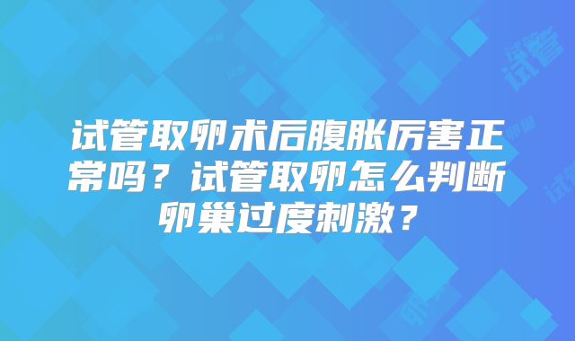 试管取卵术后腹胀厉害正常吗?试管取卵怎么判断卵巢过度刺激?