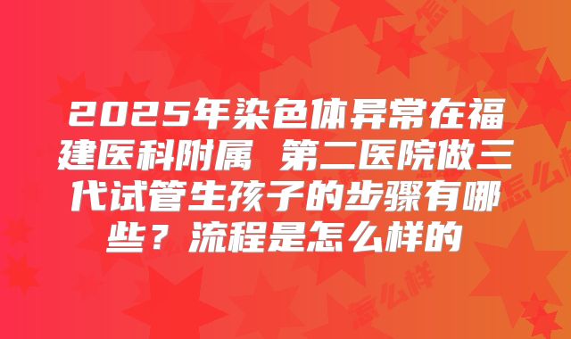 2025年染色体异常在福建医科附属 第二医院做三代试管生孩子的步骤有哪些？流程是怎么样的