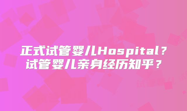 正式试管婴儿Hospital?试管婴儿亲身经历知乎?