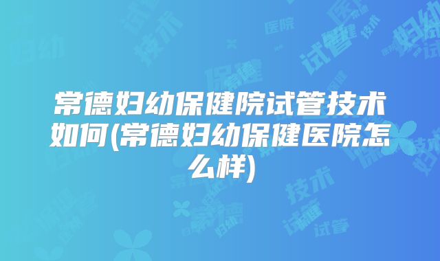 常德妇幼保健院试管技术如何(常德妇幼保健医院怎么样)