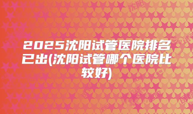 2025沈阳试管医院排名已出(沈阳试管哪个医院比较好)
