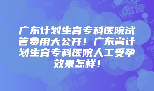 广东计划生育专科医院试管费用大公开！广东省计划生育专科医院人工受孕效果怎样！
