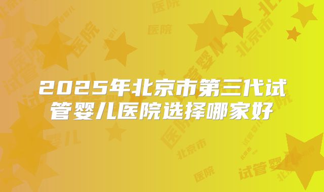 2025年北京市第三代试管婴儿医院选择哪家好