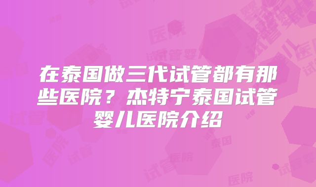 在泰国做三代试管都有那些医院？杰特宁泰国试管婴儿医院介绍