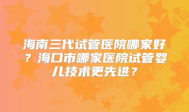 海南三代试管医院哪家好？海口市哪家医院试管婴儿技术更先进？