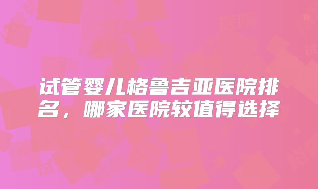 试管婴儿格鲁吉亚医院排名，哪家医院较值得选择