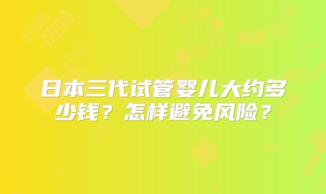 日本三代试管婴儿大约多少钱?怎样避免风险?