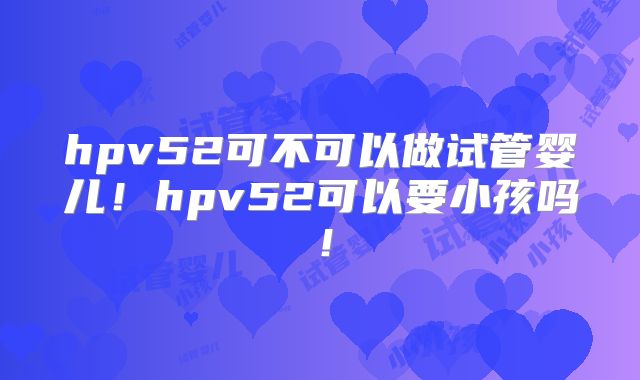 hpv52可不可以做试管婴儿！hpv52可以要小孩吗！