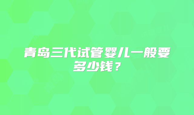 青岛三代试管婴儿一般要多少钱？