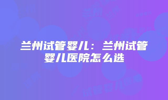 兰州试管婴儿：兰州试管婴儿医院怎么选