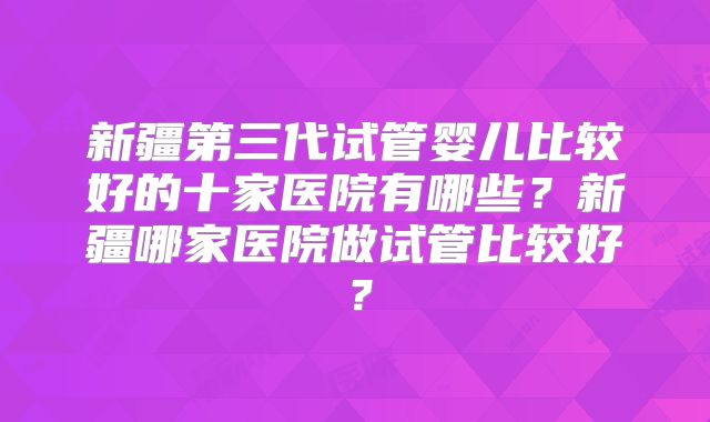 新疆第三代试管婴儿比较好的十家医院有哪些？新疆哪家医院做试管比较好？
