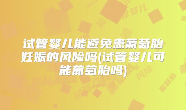 试管婴儿能避免患葡萄胎妊娠的风险吗(试管婴儿可能葡萄胎吗)