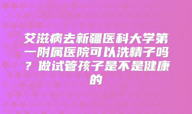 艾滋病去新疆医科大学第一附属医院可以洗精子吗?做试管孩子是不是健康的