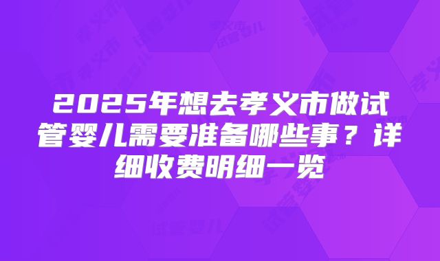 2025年想去孝义市做试管婴儿需要准备哪些事？详细收费明细一览