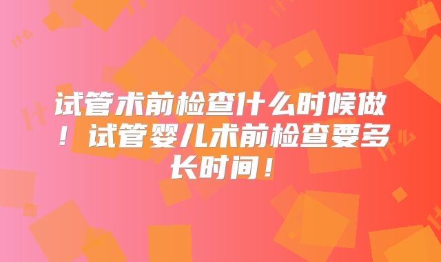 试管术前检查什么时候做！试管婴儿术前检查要多长时间！