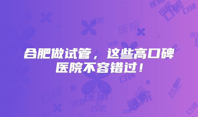合肥做试管，这些高口碑医院不容错过！