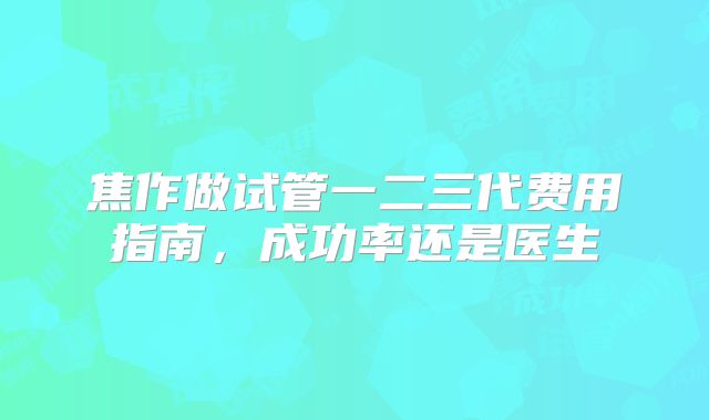 焦作做试管一二三代费用指南，成功率还是医生